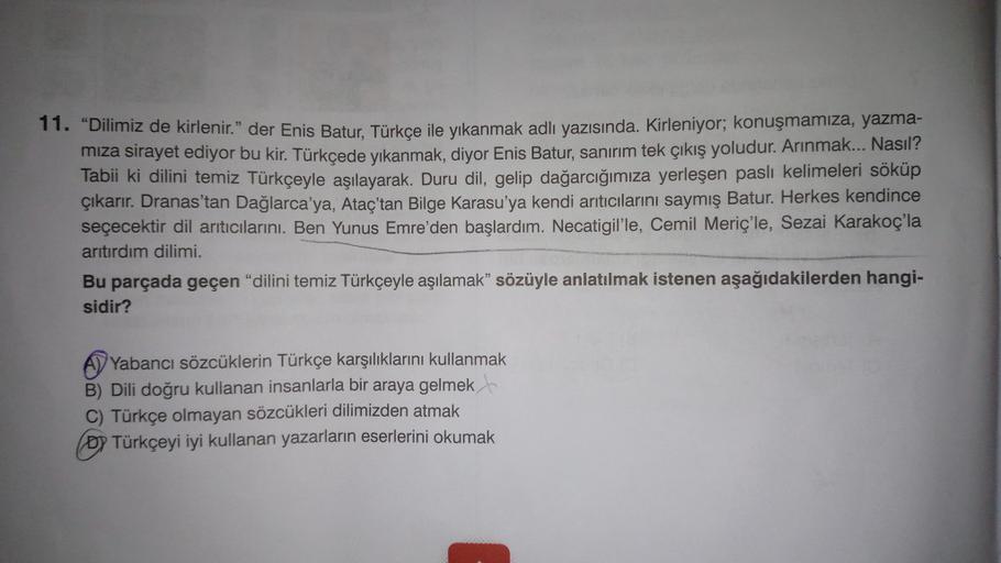 11. "Dilimiz de kirlenir." der Enis Batur, Türkçe ile yıkanmak adlı yazısında. Kirleniyor; konuşmamıza, yazma-
miza sirayet ediyor bu kir. Türkçede yıkanmak, diyor Enis Batur, sanırım tek çıkış yoludur. Arınmak... Nasıl?
Tabii ki dilini temiz Türkçeyle aşı