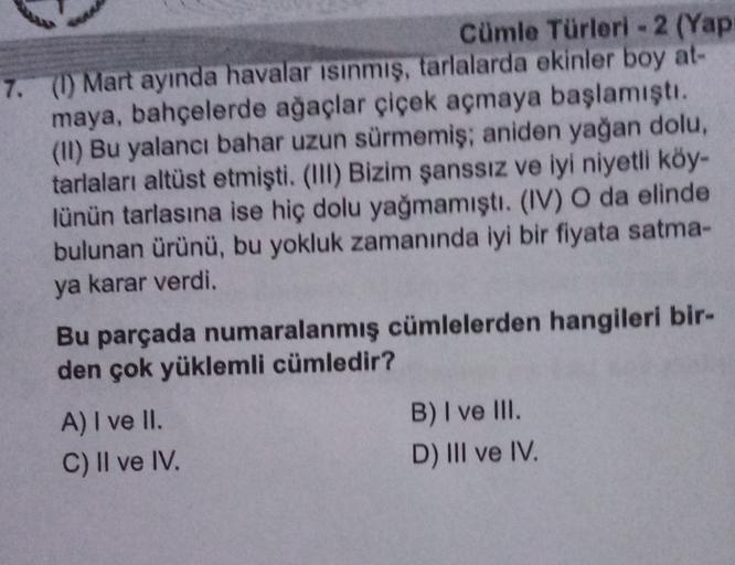 cümle Türleri - 2 (Yap
7. (1) Mart ayında havalar isinmiş, tarlalarda ekinler boy at-
maya, bahçelerde ağaçlar çiçek açmaya başlamıştı.
(11) Bu yalancı bahar uzun sürmemiş; aniden yağan dolu,
tarlaları altüst etmişti. (III) Bizim şanssız ve iyi niyetli köy