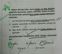 4.
II. Dünya Savaşı'ndan sonra Doğu ve Batı Blokları
arasında ekonomik, askerî, ideolojik, siyasi ve kültü-
rel alanlardaki çekişmelerin sıcak savaşa dönüşme-
mesinde;
4
I. her iki blokta da tahrip gücü yüksek silahların olması,
II. taraflar arasındaki sorunların diplomasi yoluyla çö-
zülmesi,
III. Bati Bloku ülkeleri arasında ekonomik rekabet ya-
şanmasi
durumlarından hangilerinin etkili olduğu söylenebi-
lir?
A) Yalnız !
B) Yalnız II
C) Xalnız III
D) I ve II
E) II ve III