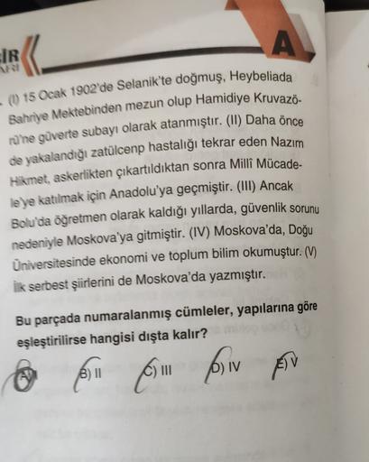 A
IR
?
- (1) 15 Ocak 1902'de Selanik'te doğmuş, Heybeliada
Bahriye Mektebinden mezun olup Hamidiye kruvazö-
rüne güverte subayı olarak atanmıştır. (11) Daha önce
de yakalandığı zatülcenp hastalığı tekrar eden Nazım
Hikmet, askerlikten çıkartıldıktan sonra