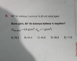 8. 60° lik kolonya hacimce % 60 etil alkol içerir.
Buna göre, 80° lik kolonya kütlece % kaçlıktır?
(detil alkoi = 0,8 g/cm", deu = 1 g/cm3)
su
A) 76,2
B) 54,4
C) 45,8 D) 38,8 E) 17,6
D)
Yanıt Yayınları