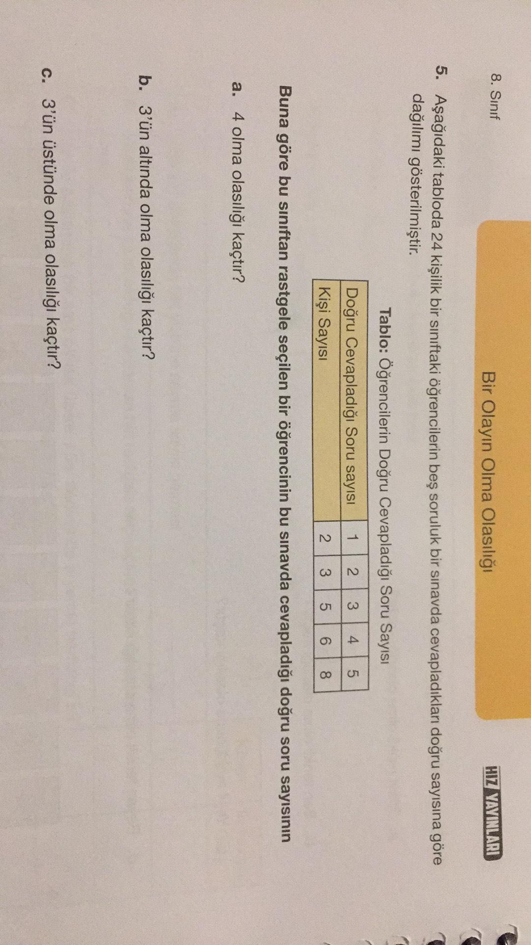 8. Sinif
Bir Olayın Olma Olasılığı
HIZ YAYINLARI
5. Aşağıdaki tabloda 24 kişilik bir sınıftaki öğrencilerin beş soruluk bir sınavda cevapladıkları doğru sayısına göre
dağılımı gösterilmiştir.
Tablo: Öğrencilerin Doğru Cevapladığı Soru Sayısı
1
2
3
4
5
Doğru Cevapladığı Soru sayısı
Kişi Sayısı
WN
2
3
01
5
6
8
Buna göre bu sınıftan rastgele seçilen bir öğrencinin bu sınavda cevapladığı doğru soru sayısının
a. 4 olma olasılığı kaçtır?
b. 3'ün altında olma olasılığı kaçtır?
c. 3'ün üstünde olma olasılığı kaçtır?
