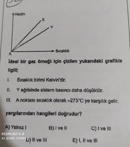 Hacim
x
Sıcaklık
A
Ideal bir gaz örneği için çizilen yukardaki grafikle
ilgile;
1.
Sıcaklık birimi Kelvin'dir.
HI, Yegrisinde sistern basıncı daha düşüktür.
DE. A noktası sıcaklık olarak 273°C ye karşılık gelir.
yargılarından hangileri doğrudur?
A) Yalnız 1
B)lve 11
C) I ve 311
REDMI NOTE 8
AI QUAD CAMERO) II ve II
E) 1, Il ve III