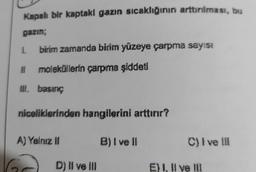 Kapalı bir kaptakl gazın sıcaklığının arttırılması, bu
gazın;
1 birim zamanda birim yüzeye çarpma sayısı
moleküllerin çarpma şiddeti
iii. basınç
niceliklerinden hangilerini arttırır?
A) Yalnız i
B) I ve II
C) I ve III
D) II ve II
E) I, II ve III
