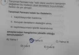 3. Tanzimat Fermanı'nda "eski idare usulünü tamamen
değiştiren bu iradenin dost devletlere duyurulması”
ifadesi de yer almıştır.
Tanzimat Fermanı'ndaki bu ifadelerin;
I. kapitülasyonları kaldırma,
II. Avrupalı devletlerin desteğini alma,
III. kapitülasyonlara işlerlik kazandırma
amaçlarından hangilerine yönelik olduğu
savunulabilir?
A) Yalnız
B Yalnız II
C) Yalnız III
D) Ixe II
E) Il ve III
