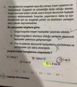 3. Yer şekillerinin engebeli veya düz olması insan yaşamını et-
kilemektedir
. Engebeli ve yüksekliğin fazla olduğu alanlar,
başta tarımsal üretim olmak üzere birçok ekonomik faaliyeti
olumsuz etkilemektedir. İnsanlar, yaşamlarını daha iyi sür-
dürebilmek için az engebeli yerleri ve düzlükleri yerleşim
alanı olarak seçmektedirler.
Bu parçadaki bilgilere göre;
1. Doğal koşullar beşerî faaliyetler üzerinde etkilidir.
II. Doğal koşulların olumsuz olduğu yerlerde ekonomik
faaliyetler yeterince gelişmemiştir.
III. Ova ve platolar ekonomik faaliyetlerin
yürütülmesi ve
yerleşmeler için daha elverişlidir.
yargılarından hangilerine ulaşılabilir?
A) Yalniz !
B) Yalnız III
D) Il ve III
C) I ve II
E) I, II ve III
| 10 | 2.B | 3.E | 4D 5D | 6.5 |
12) Coğrafya Soru Bankası