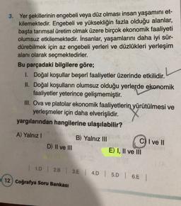 3. Yer şekillerinin engebeli veya düz olması insan yaşamını et-
kilemektedir
. Engebeli ve yüksekliğin fazla olduğu alanlar,
başta tarımsal üretim olmak üzere birçok ekonomik faaliyeti
olumsuz etkilemektedir. İnsanlar, yaşamlarını daha iyi sür-
dürebilmek için az engebeli yerleri ve düzlükleri yerleşim
alanı olarak seçmektedirler.
Bu parçadaki bilgilere göre;
1. Doğal koşullar beşerî faaliyetler üzerinde etkilidir.
II. Doğal koşulların olumsuz olduğu yerlerde ekonomik
faaliyetler yeterince gelişmemiştir.
III. Ova ve platolar ekonomik faaliyetlerin
yürütülmesi ve
yerleşmeler için daha elverişlidir.
yargılarından hangilerine ulaşılabilir?
A) Yalniz !
B) Yalnız III
D) Il ve III
C) I ve II
E) I, II ve III
| 10 | 2.B | 3.E | 4D 5D | 6.5 |
12) Coğrafya Soru Bankası
