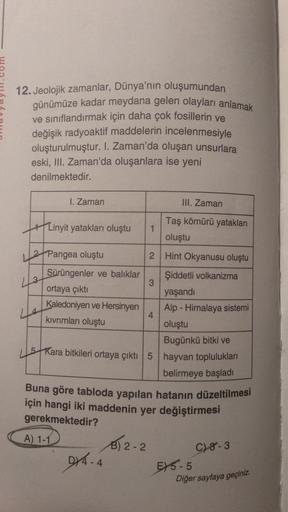 12. Jeolojik zamanlar, Dünya'nın oluşumundan
günümüze kadar meydana gelen olayları anlamak
ve sınıflandırmak için daha çok fosillerin ve
değişik radyoaktif maddelerin incelenmesiyle
oluşturulmuştur. I. Zaman'da oluşan unsurlara
eski, III. Zaman'da oluşanla