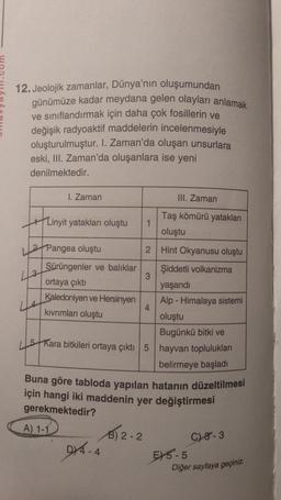 12. Jeolojik zamanlar, Dünya'nın oluşumundan
günümüze kadar meydana gelen olayları anlamak
ve sınıflandırmak için daha çok fosillerin ve
değişik radyoaktif maddelerin incelenmesiyle
oluşturulmuştur. I. Zaman'da oluşan unsurlara
eski, III. Zaman'da oluşanlara ise yeni
denilmektedir.
1. Zaman
III. Zaman
213
Taş kömürü yatakları
+ Linyit yatakları oluştu 1
oluştu
2 Pangea oluştu
2.
Hint Okyanusu oluştu
Sürüngenler ve balıklar Şiddetli volkanizma
3
ortaya çıktı
yaşandi
Kaledoniyen ve Hersinyen
Alp - Himalaya sistemi
4
kıvrımları oluştu
oluştu
Bugünkü bitki ve
5 Kara bitkileri ortaya çıktı 5 hayvan toplulukları
belirmeye başladı
Buna göre tabloda yapılan hatanın düzeltilmesi
için hangi iki maddenin yer değiştirmesi
gerekmektedir?
A) 1-1 $12-2
D/4.4
28-3
515-5
Diğer sayfaya geçiniz.
