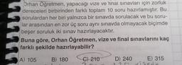 Orhan Öğretmen, yapacağı vize ve final sınavları için zorluk
dereceleri birbirinden farklı toplam 10 soru hazırlamıştır. Bu
sorulardan her biri yalnızca bir sınavda sorulacak ve bu soru-
lar arasından en zor üç soru aynı sınavda olmayacak biçimde
beşer soruluk iki sınav hazırlayacaktır.
Buna göre, Orhan Öğretmen, vize ve final sınavlarını kaç
farklı şekilde hazırlayabilir?
A) 105
B) 180
C) 210
D) 240
E) 315
be
