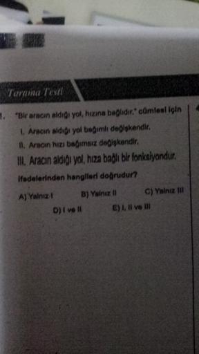 Tarama Testi
1. "Bir aracın aldigi yol, hızına bağlıdır. cümlesi için
Aracın aldigi yol bağımlı deglskendir.
11. Aracın hızı bağımsız değişkendir.
II. Aracın aldigi yol, hıza bağlı bir fonksiyondur.
Hadelerinden hangileri doğrudur?
A) Yalnız B) Yalnız !! C