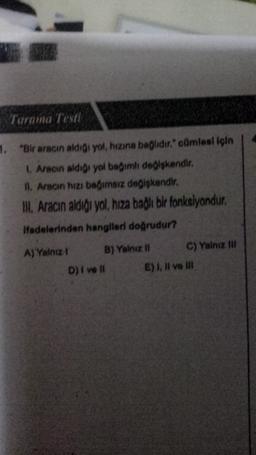 Tarama Testi
1. "Bir aracın aldigi yol, hızına bağlıdır. cümlesi için
Aracın aldigi yol bağımlı deglskendir.
11. Aracın hızı bağımsız değişkendir.
II. Aracın aldigi yol, hıza bağlı bir fonksiyondur.
Hadelerinden hangileri doğrudur?
A) Yalnız B) Yalnız !! C) Yalnız mi
D) i va II E) I, II ve II
