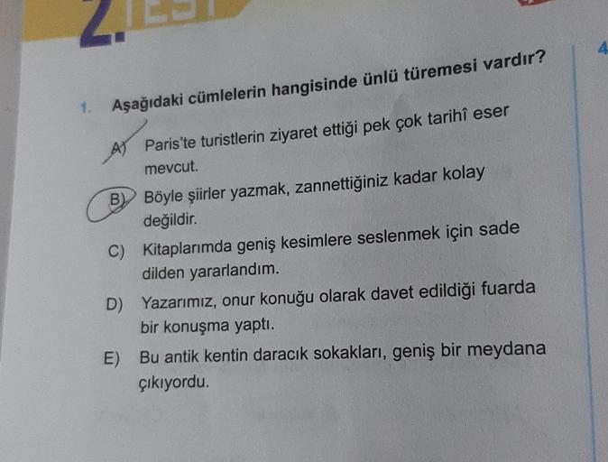 4
Aşağıdaki cümlelerin hangisinde ünlü türemesi vardır?
A Paris'te turistlerin ziyaret ettiği pek çok tarihi eser
mevcut.
B) Böyle şiirler yazmak, zannettiğiniz kadar kolay
değildir.
C) Kitaplarımda geniş kesimlere seslenmek için sade
dilden yararlandım.
D