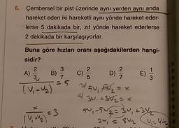6. Çembersel bir pist üzerinde aynı yerden aynı anda
hareket eden iki hareketli aynı yönde hareket eder-
lerse 5 dakikada bir, zıt yönde hareket ederlerse
2 dakikada bir karşılaşıyorlar.
3
2
A)
3
2
C)
5
-
D) 2 /
E)
7
Buna göre hızları oranı aşağıdakilerden hangi-
sidir?
B) c
TV, U₂) 3/54, 5M =
El
30, +352 = x
su, 2502 = 34, +34
1 + 2
24 = 8u = GW2
V
1 = 3
-