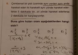 6. Çembersel bir pist üzerinde aynı yerden aynı anda
hareket eden iki hareketli aynı yönde hareket eder-
lerse 5 dakikada bir, zıt yönde hareket ederlerse
2 dakikada bir karşılaşıyorlar.
3
2
A)
3
2
C)
5
-
D) 2 /
E)
7
Buna göre hızları oranı aşağıdakilerden hangi-
sidir?
B) c
TV, U₂) 3/54, 5M =
El
30, +352 = x
su, 2502 = 34, +34
1 + 2
24 = 8u = GW2
V
1 = 3
-
