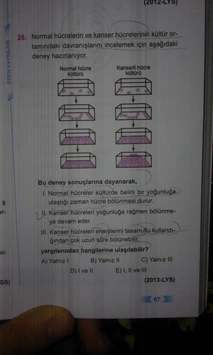 ESEN YAYINLARI
25. Normal hücrelerin ve kanser hücrelerinin kültür or-
tamındaki davranışlarını incelemek için aşağıdaki
deney hazırlanıyor.
Normal hücre
kültürü
Kanserli hücre
kültürü
10-001
16611
II
er-
Bu deney sonuçlarına dayanarak,
1. Normal hücreler 