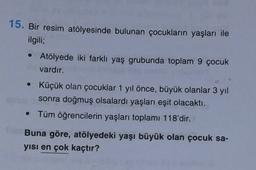 15. Bir resim atölyesinde bulunan çocukların yaşları ile
ilgili;
• Atölyede iki farklı yaş grubunda toplam 9 çocuk
vardır.
• Küçük olan çocuklar 1 yıl önce, büyük olanlar 3 yıl
sonra doğmuş olsalardı yaşları eşit olacaktı.
• Tüm öğrencilerin yaşları toplamı 118'dir.
Buna göre, atölyedeki yaşı büyük olan çocuk sa-
yisi en çok kaçtır?