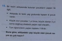 15. Bir resim atölyesinde bulunan çocukların yaşları ile
ilgili;
• Atölyede iki farklı yaş grubunda toplam 9 çocuk
vardır.
• Küçük olan çocuklar 1 yıl önce, büyük olanlar 3 yıl
sonra doğmuş olsalardı yaşları eşit olacaktı.
• Tüm öğrencilerin yaşları toplamı 118'dir.
Buna göre, atölyedeki yaşı büyük olan çocuk sa-
yisi en çok kaçtır?
