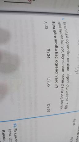 umugu kacm
A) 34
B) 3
9. Bir sınıftaki öğrenciler sıralara ikişerli otururlarsa 7 öğ-
renci ayakta kalıyor, üçerli otururlarsa 2 sira boş kalıyor.
Buna göre sınıfta kaç öğrenci vardır?
B) 34
C) 35
D) 36
A) 33
7
13. Bir karenir
kenar uzu
Karenin
