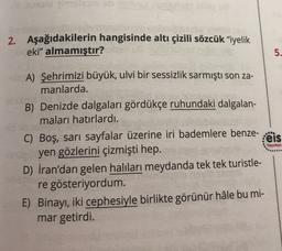 2. Aşağıdakilerin hangisinde altı çizili sözcük "iyelik
eki" almamıştır?
5.
.
Yayınlan
A) Şehrimizi büyük, ulvi bir sessizlik sarmıştı son za-
manlarda.
B) Denizde dalgaları gördükçe ruhundaki dalgalan-
maları hatırlardı.
C) Boş, sarı sayfalar üzerine iri bademlere benze-
:eis
yen gözlerini çizmişti hep.
D) İran'dan gelen halıları meydanda tek tek turistle-
re gösteriyordum.
E) Binayı, iki cephesiyle birlikte görünür hâle bu mi-
mar getirdi.