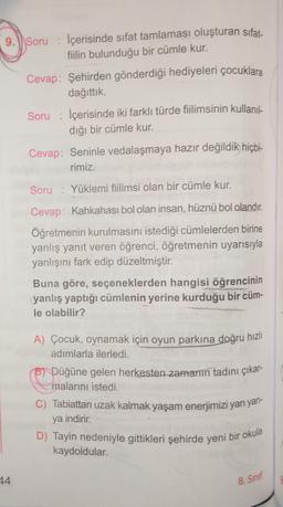 9.) Soru : İçerisinde sıfat tamlaması oluşturan sifat-
fiilin bulunduğu bir cümle kur.
Cevap: Şehirden gönderdiği hediyeleri çocuklara
dağıttık.
Soru : İçerisinde iki farklı türde filimsinin kullanıl-
dığı bir cümle kur.
Cevap: Seninle vedalaşmaya hazır değildik hiçbi-
rimiz.
Soru : Yüklemi fiilimsi olan bir cümle kur.
Cevap: Kahkahası bol olan insan, hüznü bol olandır.
Öğretmenin kurulmasını istediği cümlelerden birine
yanlış yanıt veren öğrenci, öğretmenin uyarısıyla
yanlışını fark edip düzeltmiştir.
Buna göre, seçeneklerden hangisi öğrencinin
yanlış yaptığı cümlenin yerine kurduğu bir cüm-
le olabilir?
A) Çocuk, oynamak için oyun parkına doğru hızlı
adımlarla ilerledi.
Bi Düğüne gelen herkesten zamanın tadını çıkar-
malarını istedi.
C) Tabiattan uzak kalmak yaşam enerjimizi yarı yarl-
ya indirir.
D) Tayin nedeniyle gittikleri şehirde yeni bir okula
kaydoldular.
44
8. Sinif
