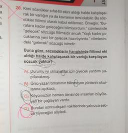 ST
a
-
li
20. Kimi sözcükler sıfat-fil ekini aldığı halde kalıplaşa-
rak bir varlığın ya da kavramın ismi olabilir. Bu söz-
cükler fiilimsi olarak kabul edilemez. Örneğin; "Bu-
ralara kadar geleceğini bilmiyordum." cümlesinde
"gelecek" sözcüğü filimsidir ancak "Yaşlı kadın ço-
cuklarına yeni bir gelecek hazırlıyordu." cümlesin-
deki "gelecek” sözcüğü isimdir.
1-
Buna göre, seçeneklerin hangisinde fiilimsi eki
aldığı halde kalıplaşarak bir varlığı karşılayan
sözcük yoktur?
A) Durumu iyi olmayanlar için giyecek yardımı ya-
pilacakmış.
B) Ünlü yazar romanının bilinmeyen yönlerini okur-
larına açıkladı.
C) Köyümüzün hemen ilerisinde insanları büyüle-
Tyen bir çağlayan vardır.
D) Bundan sonra akşam vakitlerinde yalnızca seb-
ze yiyeceğini söyledi.