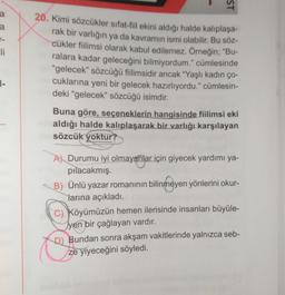 ST
a
-
li
20. Kimi sözcükler sıfat-fil ekini aldığı halde kalıplaşa-
rak bir varlığın ya da kavramın ismi olabilir. Bu söz-
cükler fiilimsi olarak kabul edilemez. Örneğin; "Bu-
ralara kadar geleceğini bilmiyordum." cümlesinde
"gelecek" sözcüğü filimsidir ancak "Yaşlı kadın ço-
cuklarına yeni bir gelecek hazırlıyordu." cümlesin-
deki "gelecek” sözcüğü isimdir.
1-
Buna göre, seçeneklerin hangisinde fiilimsi eki
aldığı halde kalıplaşarak bir varlığı karşılayan
sözcük yoktur?
A) Durumu iyi olmayanlar için giyecek yardımı ya-
pilacakmış.
B) Ünlü yazar romanının bilinmeyen yönlerini okur-
larına açıkladı.
C) Köyümüzün hemen ilerisinde insanları büyüle-
Tyen bir çağlayan vardır.
D) Bundan sonra akşam vakitlerinde yalnızca seb-
ze yiyeceğini söyledi.
