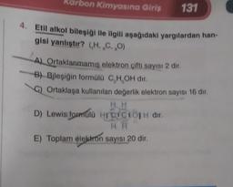 Karbon Kimyasına Giriş
131
Etil alkol bileşiği ile ilgili aşağıdaki yargılardan han-
gisi yanlıştır? (H.C.,0)
A) Ortaklanmamis elektron çifti sayısı 2 dir.
B) Bileşiğin formülü C,H,OH dir.
C) Ortaklaşa kullanılan değerlik elektron sayısı 16 dır.
HH
D) Lewis formulu HICICIO dir.
HH
E) Toplam elektron sayısı 20 dir.
