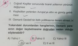 5. 1 Coğrafi Keşifler sonucunda ticaret yollarının yönünün
değişmesi
II. Keşfedilen yerlerden Avrupa'ya altın ve gümüş getiril-
mesi
III. Osmanlı Devleti'nin fetih politikasına devam etmesi
Yukarıdaki durumlardan hangilerinin, Osmanlı para-
sinin değer kaybetmesine doğrudan neden olduğu
söylenebilir?
A) Yalnız
DI
B) Yalnız ||
C) Yalnız III
D) I ve II
E) II ve III
