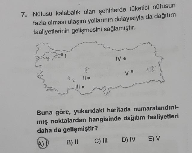 7. Nüfusu kalabalık olan şehirlerde tüketici nüfusun
fazla olması ulaşım yollarının dolayısıyla da dağıtım
faaliyetlerinin gelişmesini sağlamıştır.
1
IV .
8
Buna göre, yukarıdaki haritada numaralandırıl-
mış noktalardan hangisinde dağıtım faaliyetleri
daha da gelişmiştir?
A)
B) II
C) III
E) V
D) IV