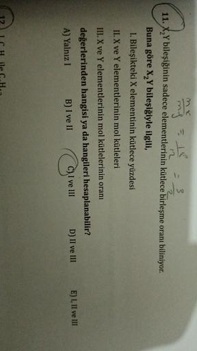 ming to
=
mx
my
3
12
2
11. X,Y bileşiğinin sadece elementlerinin kütlece birleşme oranı biliniyor.
Buna göre X,Y bileşiğiyle ilgili,
1. Bileşikteki X elementinin kütlece yüzdesi
II. X ve Y elementlerinin mol kütleleri
III. X ve Y elementlerinin mol kütlele