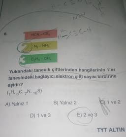 C
8.
HCN CS2
Hoca Calt
N₂-NH₂
B CH2 - CHA
Yukarıdaki tanecik çiftlerinden hangilerinin t'er
tanesindeki bağlayıcı elektron çifti sayısı birbirine
eşittir?
(GH, C, N, 165)
A) Yalnız 1
B) Yalnız 2
C) 1 ve 2
D 1 ve 3
E) 2 ve 3
TYT ALTIN
