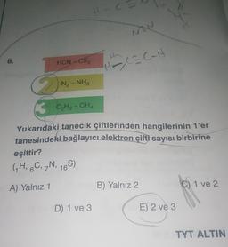 C
8.
HCN CS2
Hoca Calt
N₂-NH₂
B CH2 - CHA
Yukarıdaki tanecik çiftlerinden hangilerinin t'er
tanesindeki bağlayıcı elektron çifti sayısı birbirine
eşittir?
(GH, C, N, 165)
A) Yalnız 1
B) Yalnız 2
C) 1 ve 2
D 1 ve 3
E) 2 ve 3
TYT ALTIN
