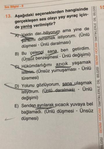 Ses Bilgisi - 11
15
13. Aşağıdaki seçeneklerden hangisinde
gerçekleşen ses olayı yay ayraç için-
de yanlış verilmiştir?
A) Vaktin dar biliyorum ama yine de
şansımı denemek istiyorum. (Ünlü
düşmesi - Ünlü daralması)
B) Bu çelengi sana ben getirdim.
(Ünsüz b