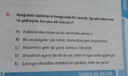 MODI
6.
Aşağıdaki cümlelerin hangisinde bir sözcük, ilgi adılından son-
ra yaklaşma durumu eki almıştır?
A) Evdekilerden habersiz bir adım bile atmaz o.
B) Bu sandalyeler çok rahat, okulunkine pek alışamadım.
C) Akşamkini getir de yazık olmasın, bitirelim.
D) Onunkinin aynısı bende de var, umarım aynı anda giymeyiz.
E) Çarşıya çıkmadan ondakini bir görelim, belki işe yarar.
TÜRKÇE DİL BİLGİSİ