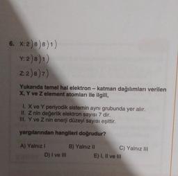 6. X:2) 8) 8))
Y: 2)8) 1)
Z: 2)8)7)
-
Yukarıda temel hal elektron - katman dağılımları verilen
X, Y ve z element atomları ile ilgili,
1. X ve Y periyodik sistemin aynı grubunda yer alır.
II. Z nin değerlik elektron sayısı 7 dir.
III. Y ve Z nin enerji düzeyi sayısı eşittir.
yargılarından hangileri doğrudur?
A) Yalniz !
D) I ve III
B) Yalnız II C) Yalnız III
E) I, II ve III
