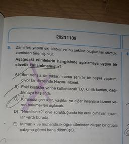20211109
8.
1
Zamirler; yapım eki alabilir ve bu şekilde oluşturulan sözcük,
zamirden türemiş olur.
Aşağıdaki cümlelerin hangisinde açıklamaya uygun bir
sözcük kullanılmamıştır?
A) Ben sensiz de yaşarım ama seninle bir başka yaşarım,
diyor bir dizesinde Nazım Hikmet.
8) Eski kimlikler yerine kullanılacak T.C. kimlik kartları, dağı-
filmaya başlandı.
C) Kimsesiz çocuklar, yaşlılar ve diğer insanlara hizmet ve-
ren bakımevleri açılacak.
D) "Nerelisiniz?" diye sorulduğunda hiç oralı olmayan insan-
lar vardı burada.
E) Mimarlık ve mühendislik öğrencilerinden oluşan bir grupla
çalışma görevi bana düşmüştü.