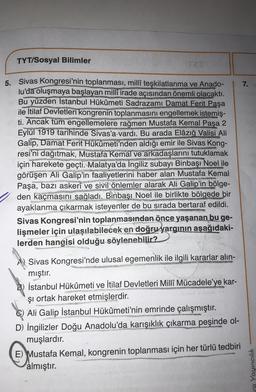 TYT/Sosyal Bilimler
7.
WAZIONE
5. Sivas Kongresi'nin toplanması, millî teşkilatlanma ve Anado-
lu'da oluşmaya başlayan milli irade açısından önemli olacaktı.
Bu yüzden Istanbul Hükûmeti Sadrazamı Damat Ferit Paşa
ile İtilaf Devletleri kongrenin toplanmasını engellemek istemiş-
ti. Ancak tüm engellemelere rağmen Mustafa Kemal Paşa 2
Eylül 1919 tarihinde Sivas'a vardı. Bu arada Elâzığ Valisi Ali
Galip, Damat Ferit Hükûmeti'nden aldığı emir ile Sivas Kong-
resi'ni dağıtmak, Mustafa Kemal ve arkadaşlarını tutuklamak
için harekete geçti. Malatya'da İngiliz subayı Binbaşı Noel ile
görüşen Ali Galip'in faaliyetlerini haber alan Mustafa Kemal
Paşa, bazı askerî ve sivil önlemler alarak Ali Galip'in bölge-
den kaçmasını sağladı. Binbaşı Noel ile birlikte bölgede bir
ayaklanma çıkarmak isteyenler de bu sırada bertaraf edildi.
Sivas Kongresi'nin toplanmasından önce yaşanan bu ge-
lişmeler için ulaşılabilecek en doğru yargının aşağıdaki-
lerden hangisi olduğu söylenebilir?
COM
GER
SONES
Sivas Kongresi'nde ulusal egemenlik ile ilgili kararlar alin-
mıştır.
İstanbul Hükûmeti ve İtilaf Devletleri Milli Mücadele’ye kar-
şi ortak hareket etmişlerdir.
Ali Galip İstanbul Hükûmeti'nin emrinde çalışmıştır.
D) İngilizler Doğu Anadolu'da karışıklık çıkarma peşinde ol-
muşlardır.
E) Mustafa Kemal, kongrenin toplanması için her türlü tedbiri
almıştır.
ra Yayıncılık
