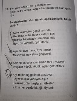 20. Sen yanmazsan, ben yanmazsam
Çıkar mı bu sevda başa, çıkar mi karanlıklar aydın-
lığa
Bu dizelerdeki söz sanatı aşağıdakilerin hangisi
vardır?
A) Kurudu sevgiler gönül tasında
Her mevsim bir başka aldattı bizi
Renkler başkalaştı gün ortasında
Koyu bir karanlık öptü denizi
50
B) Ayrı su, ayrı hava, ayrı toprak
Mevsimler ne çabuk geçiverdi
C) Acir kanat uçları, uçamaz martı yavrusu
Dalgalar köpük köpük ağlar gözlerinde
0
D) Aşk mıdır kış gelince başlayan
Beyaz kılıçla yürüyen aşka
Bırakmaz olur kuşlarını ülkeler
Yazın her yerde bittiği söylenir
le
