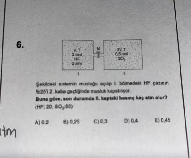 6.
M
V. T
2 mol
HF
2 atm
3Y. T
0,5 mol
soj
Şekildeki sistemin musluğu açılıp 1. bölmedeki HF gazının
%251 2. kaba geçtiğinde musluk kapatılıyor.
Buna göre, son durumda II. kaptaki basınç kaç atm olur?
(HF: 20, 80, 80)
A) 0,2
B) 0.25
C) 0,3
D) 0,4
E) 0,45
H