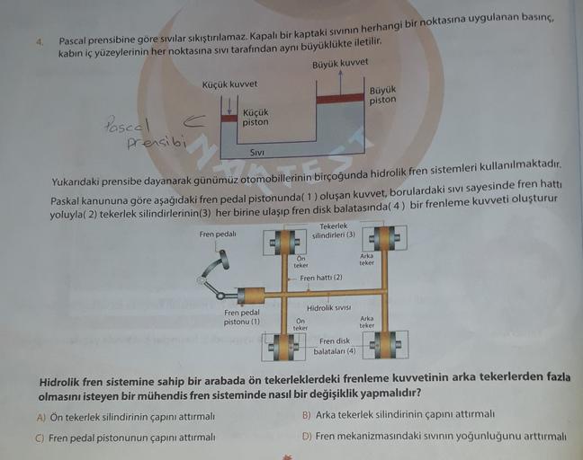 4.
Pascal prensibine göre sıvılar sıkıştırılamaz. Kapalı bir kaptaki sıvının herhangi bir noktasına uygulanan basınç,
kabin iç yüzeylerinin her noktasına sıvı tarafından aynı büyüklükte iletilir.
Büyük kuvvet
Küçük kuvvet
Büyük
piston
Küçük
Pascal
piston
p