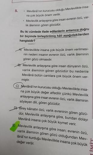 5.
Mevlânâ'nın kurucusu olduğu Mevlevilikte insa-
na çok büyük önem verilir.
• Mevlevilik anlayışına göre insan evrenin özü, var-
lik âleminin gören gözüdür.
Bu iki cümlede ifade edilenlerin anlamca
doğru
bir biçimde birleştirilmiş hâli aşağıdakilerden
han