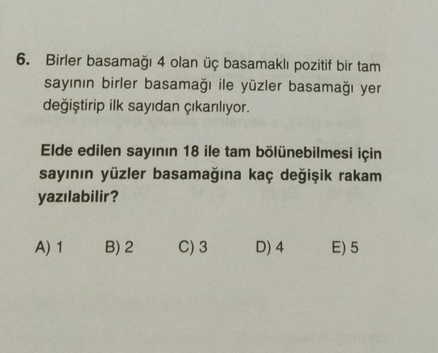 6. Birler basamağı 4 olan üç basamaklı pozitif bir tam
sayının birler basamağı ile yüzler basamağı yer
değiştirip ilk sayıdan çıkarılıyor.
Elde edilen sayının 18 ile tam bölünebilmesi için
sayının yüzler basamağına kaç değişik rakam
yazılabilir?
A) 1
B) 2
