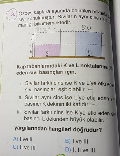 3. Özdeş kaplara aşağıda belirtilen miktarlaro:
SIVI konulmuştur. Siviların aynı cins olup
Su
madığı bilinmemektedir.
zeytin
h
h
K
Kap tabanlarındaki K ve L noktalarına etk
eden sivi basınçları için,
1. Sıvılar farklı cins ise K ve L'ye etki eden
sivi bası