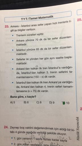 TYT/Temel Matematik
25.
23. Ankara - İstanbul arası sefer yapan hızlı trenlerle il-
gili şu bilgiler veriliyor.
.
Trenlerin süratleri eşittir.
Ankara yönüne 70 dk da bir sefer düzenlen-
mektedir.
İstanbul yönüne 65 dk da bir sefer düzenlen-
mektedir.
Sefer