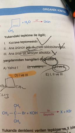 57
ORGANİK KİMYA
H+
→
Ürün
+H₂O
CH3
Yukarıdaki tepkime ile ilgili;
.
.
1. Katılma tepkimesidir.
II. Ana ürünün adli 35-metil siklobutandigúr.
III. Ana ürün bir tersiyer alkoldür.
yargılarından hangileri doğrudung
B) Yalcit
A) Yalnız
vel
D) I ve III
E) I, II ve III
ch
Eng
CH3
CH3 -C- Br + KOH
Isi
Seyreltik
→X + KBT
-
CH3
Yukarıda denklemi verilen tepkime va X bile
