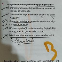 5. Aşağıdakilerin hangisinde bilgi yanlışı vardır?
A) Öğretici metinlerde bilimsel konular da güncel
konular da islenebilir.
8) Göstermeye bağlı metinlerde anlatıcı ile yazar
aynı kişidir.
Sanatsal metinlerde gerçeklik, anlatıcının algı-
sina göre yansıtılır.
Đ) Göstermeye bağlı metinlerde olay örgüsü; kişi,
zaman, mekân çevresinde kurulur.
EX Edebî metinlerde anlatıcı, kurmaca bir kişidir.
o
Sonatsal
Sanatta aklın egemenliğine son verilmiştir. Bu
