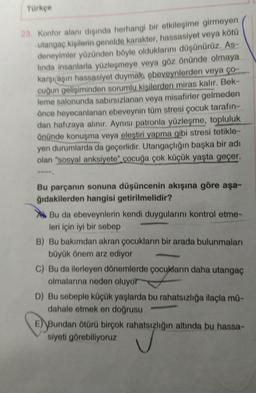 Türkçe
23. Konfor alanı dışında herhangi bir etkileşime girmeyen
utangaç kişilerin genelde karakter, hassasiyet veya kötü
deneyimler yüzünden böyle olduklarını düşünürüz, As-
linda insanlarla yüzleşmeye veya göz önünde olmaya
karşılaşın hassasiyet duymak, ebeveynlerden veya ço
cuğun gelişiminden sorumlu kisilerden miras kalır. Bek-
leme salonunda sabırsızlanan veya misafirler gelmeden
önce heyecanlanan ebeveynin tüm stresi çocuk tarafın-
dan hafızaya alınır. Aynısı patronla yüzleşme, topluluk
önünde konuşma veya eleştiri yapma gibi stresi tetikle-
yen durumlarda da geçerlidir. Utangaçlığın başka bir adı
olan "sosyal anksiyete" çocuğa çok küçük yaşta geçer.
Bu parçanın sonuna düşüncenin akışına göre aşa-
ğıdakilerden hangisi getirilmelidir?
Bu da ebeveynlerin kendi duygularını kontrol etme-
leri için iyi bir sebep
B) Bu bakımdan akran çocukların bir arada bulunmaları
büyük önem arz ediyor
C) Bu da ilerleyen dönemlerde çocukların daha utangaç
olmalarına neden oluyor
D) Bu sebeple küçük yaşlarda bu rahatsızlığa ilaçla mu-
dahale etmek en doğrusu
E) Bundan ötürü birçok rahatsızlığın altında bu hassa-
siyeti görebiliyoruz