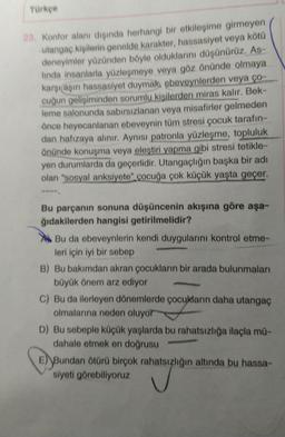 Türkçe
23. Konfor alanı dışında herhangi bir etkileşime girmeyen
utangaç kişilerin genelde karakter, hassasiyet veya kötü
deneyimler yüzünden böyle olduklarını düşünürüz, As-
linda insanlarla yüzleşmeye veya göz önünde olmaya
karşılaşın hassasiyet duymak, ebeveynlerden veya ço
cuğun gelişiminden sorumlu kisilerden miras kalır. Bek-
leme salonunda sabırsızlanan veya misafirler gelmeden
önce heyecanlanan ebeveynin tüm stresi çocuk tarafın-
dan hafızaya alınır. Aynısı patronla yüzleşme, topluluk
önünde konuşma veya eleştiri yapma gibi stresi tetikle-
yen durumlarda da geçerlidir. Utangaçlığın başka bir adı
olan "sosyal anksiyete" çocuğa çok küçük yaşta geçer.
Bu parçanın sonuna düşüncenin akışına göre aşa-
ğıdakilerden hangisi getirilmelidir?
Bu da ebeveynlerin kendi duygularını kontrol etme-
leri için iyi bir sebep
B) Bu bakımdan akran çocukların bir arada bulunmaları
büyük önem arz ediyor
C) Bu da ilerleyen dönemlerde çocukların daha utangaç
olmalarına neden oluyor
D) Bu sebeple küçük yaşlarda bu rahatsızlığa ilaçla mu-
dahale etmek en doğrusu
E) Bundan ötürü birçok rahatsızlığın altında bu hassa-
siyeti görebiliyoruz
