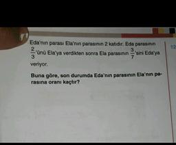 12
3
Eda'nın parası Ela'nın parasının 2 katıdır. Eda parasının
2'ünü Ela'ya verdikten sonra Ela parasının 'sini Eda'ya
3
7
veriyor.
Buna göre, son durumda Eda'nın parasının Ela'nın pa-
rasına oranı kaçtır?
